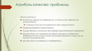 Атрибуты качества: проблемы
Общие проблемы:
 Клиентам трудно их определить, и потому они обычно не
упоминаются
 У разных классов пользователей свои предпочтения.
 Подразумеваются заказчиками
 Существенны и значимы при выборе архитектурного решения
 Должны быть исследованы во время процесса выявления
требований при участии всех заинтересованных сторон (а не
только пользователей)
 Должны быть измеряемы и проверяемы
 