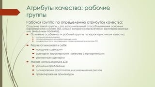Атрибуты качества: рабочие
группы
Рабочая группа по определению атрибутов качества:
Создание такой группы – это дополнительный способ выявления основных
характеристик систем ПО, смысл которого в привлечении заинтересованных
лиц (владельцы проекта).
 Основные особенности рабочей группы по характеристикам качества:
 системно-ориентирована
 сфокусирована на заинтересованных лицах
 созывается до того, как завершено проектирование архитектуры ПО
 Результат включает в себя:
 исходные сценарии
 сценарии характеристик качества с приоритетами
 уточненные сценарии
 Может использоваться для:
 уточнения требований
 планирования прототипов для уменьшения рисков
 проектирования архитектуры
 