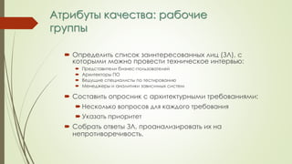 Атрибуты качества: рабочие
группы
 Определить список заинтересованных лиц (ЗЛ), с
которыми можно провести техническое интервью:
 Представители бизнес-пользователей
 Архитекторы ПО
 Ведущие специалисты по тестированию
 Менеджеры и аналитики зависимых систем
 Составить опросник с архитектурными требованиями:
 Несколько вопросов для каждого требования
 Указать приоритет
 Собрать ответы ЗЛ, проанализировать их на
непротиворечивость.
 