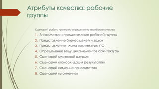 Атрибуты качества: рабочие
группы
Сценарий работы группы по определению атрибутов качества:
1. Знакомство и представление рабочей группы
2. Представление бизнес-целей и задач
3. Представление плана архитектуры ПО
4. Определение ведущих элементов архитектуры
5. Сценарий «мозговой штурм»
6. Сценарий «консолидация результатов»
7. Сценарий «задание приоритетов»
8. Сценарий «уточнение»
 