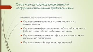 Связь между функциональными и
нефункциональными требованиями
Работа над функциональными требованиями:
 Определение вариантов использования и их
декомпозиция
 Определение функциональных областей в системе
(общие цели, общие действующие лица)
 Определение критических факторов, влияющих на
выполнение сценариев
 Определение действующих ограничений
 