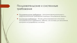 Пользовательские и системные
требования
 Пользовательские требования – описание функциональных и
нефункциональных требований понятным пользователю языком.
 Системные требования – более детализированное описание
пользовательских требований. Обычно, это основа для заключения
контракта на разработку системы.
 