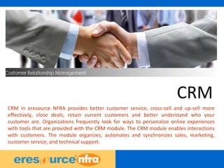 10
CRM
CRM in eresource NFRA provides better customer service, cross-sell and up-sell more
effectively, close deals, retain current customers and better understand who your
customer are. Organizations frequently look for ways to personalize online experiences
with tools that are provided with the CRM module. The CRM module enables interactions
with customers. The module organizes, automates and synchronizes sales, marketing,
customer service, and technical support.
 
