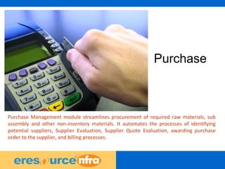 19
Purchase
Purchase Management module streamlines procurement of required raw materials, sub
assembly and other non-inventory materials. It automates the processes of identifying
potential suppliers, Supplier Evaluation, Supplier Quote Evaluation, awarding purchase
order to the supplier, and billing processes.
 