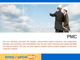 25
PMC
You can schedule and plan the project, concurrently export resources and assignment
duration, link activities and immediately view the bar chart. Planned and unplanned BOQ
can also be viewed. The user can also capture project status/ project progress at real time
using this module.
 