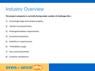 3
Industry Overview
The project companies is currently facing ample number of challenges like :-
1) Increasingly large and complex projects,
2) Shorter turnaround times
3) Prolonged handover requirements.
4) Increased competition
5) Volatility in material prices
6) Profitability margin
7) Cost control parameter
8) Customer satisfactions
 