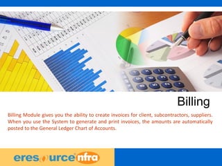 32
Billing
Billing Module gives you the ability to create invoices for client, subcontractors, suppliers.
When you use the System to generate and print invoices, the amounts are automatically
posted to the General Ledger Chart of Accounts.
 