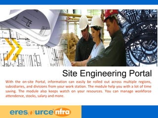 35
Site Engineering Portal
With the on-site Portal, information can easily be rolled out across multiple regions,
subsidiaries, and divisions from your work station. The module help you with a lot of time
saving. The module also keeps watch on your resources. You can manage workforce
attendence, stocks, salary and more.
 