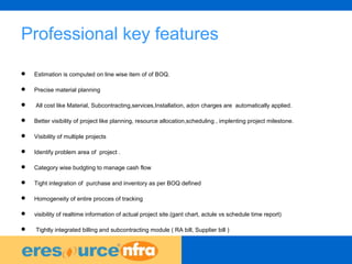 39
Professional key features
 Estimation is computed on line wise item of of BOQ.
 Precise material planning
 All cost like Material, Subcontracting,services,Installation, adon charges are automatically applied.
 Better visibility of project like planning, resource allocation,scheduling , implenting project milestone.
 Visibility of multiple projects
 Identify problem area of project .
 Category wise budgting to manage cash flow
 Tight integration of purchase and inventory as per BOQ defined
 Homogeneity of entire procces of tracking
 visibility of realtime information of actual project site.(gant chart, actule vs schedule time report)
 Tightly integrated billing and subcontracting module ( RA bill, Supplier bill )
 