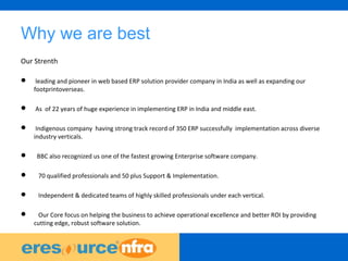 41
Why we are best
Our Strenth
 leading and pioneer in web based ERP solution provider company in India as well as expanding our
footprintoverseas.
 As of 22 years of huge experience in implementing ERP in India and middle east.
 Indigenous company having strong track record of 350 ERP successfully implementation across diverse
industry verticals.
 BBC also recognized us one of the fastest growing Enterprise software company.
 70 qualified professionals and 50 plus Support & Implementation.
 Independent & dedicated teams of highly skilled professionals under each vertical.
 Our Core focus on helping the business to achieve operational excellence and better ROI by providing
cutting edge, robust software solution.
 