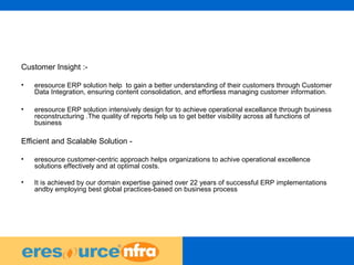 42
Customer Insight :-
• eresource ERP solution help to gain a better understanding of their customers through Customer
Data Integration, ensuring content consolidation, and effortless managing customer information.
• eresource ERP solution intensively design for to achieve operational excellance through business
reconstructuring .The quality of reports help us to get better visibility across all functions of
business
Efficient and Scalable Solution -
• eresource customer-centric approach helps organizations to achive operational excellence
solutions effectively and at optimal costs.
• It is achieved by our domain expertise gained over 22 years of successful ERP implementations
andby employing best global practices-based on business process
 