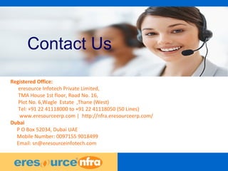 43
Contact Us
Registered Office:
eresource Infotech Private Limited,
TMA House 1st floor, Road No. 16,
Plot No. 6,Wagle Estate ,Thane (West)
Tel: +91 22 41118000 to +91 22 41118050 (50 Lines)
www.eresourceerp.com | http://nfra.eresourceerp.com/
Dubai
P O Box 52034, Dubai UAE
Mobile Number: 0097155 9018499
Email: sn@eresourceinfotech.com
 