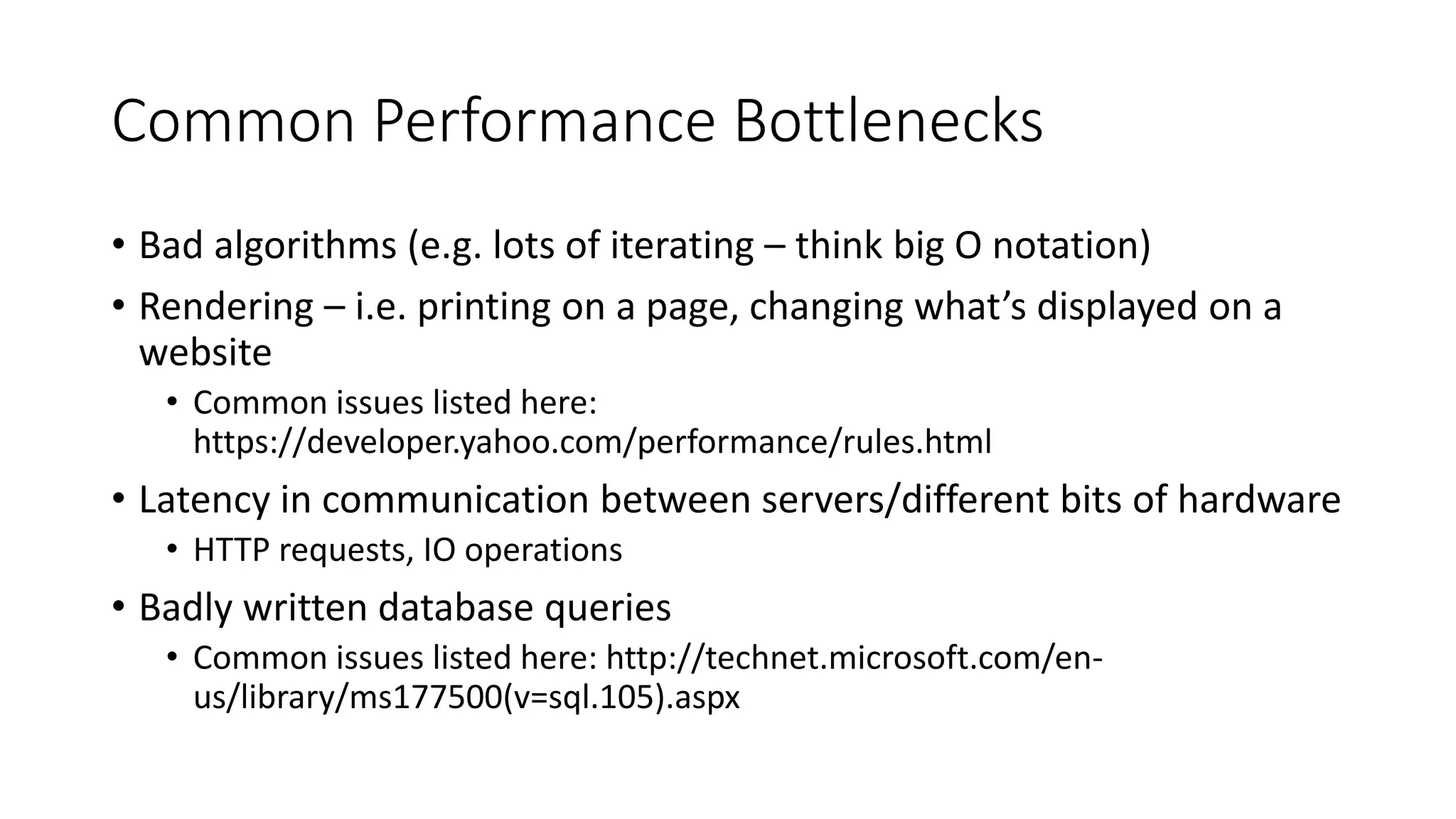 Common Performance Bottlenecks
• Bad algorithms (e.g. lots of iterating – think big O notation)
• Rendering – i.e. printing on a page, changing what’s displayed on a
website
• Common issues listed here:
https://developer.yahoo.com/performance/rules.html
• Latency in communication between servers/different bits of hardware
• HTTP requests, IO operations
• Badly written database queries
• Common issues listed here: http://technet.microsoft.com/en-
us/library/ms177500(v=sql.105).aspx
 