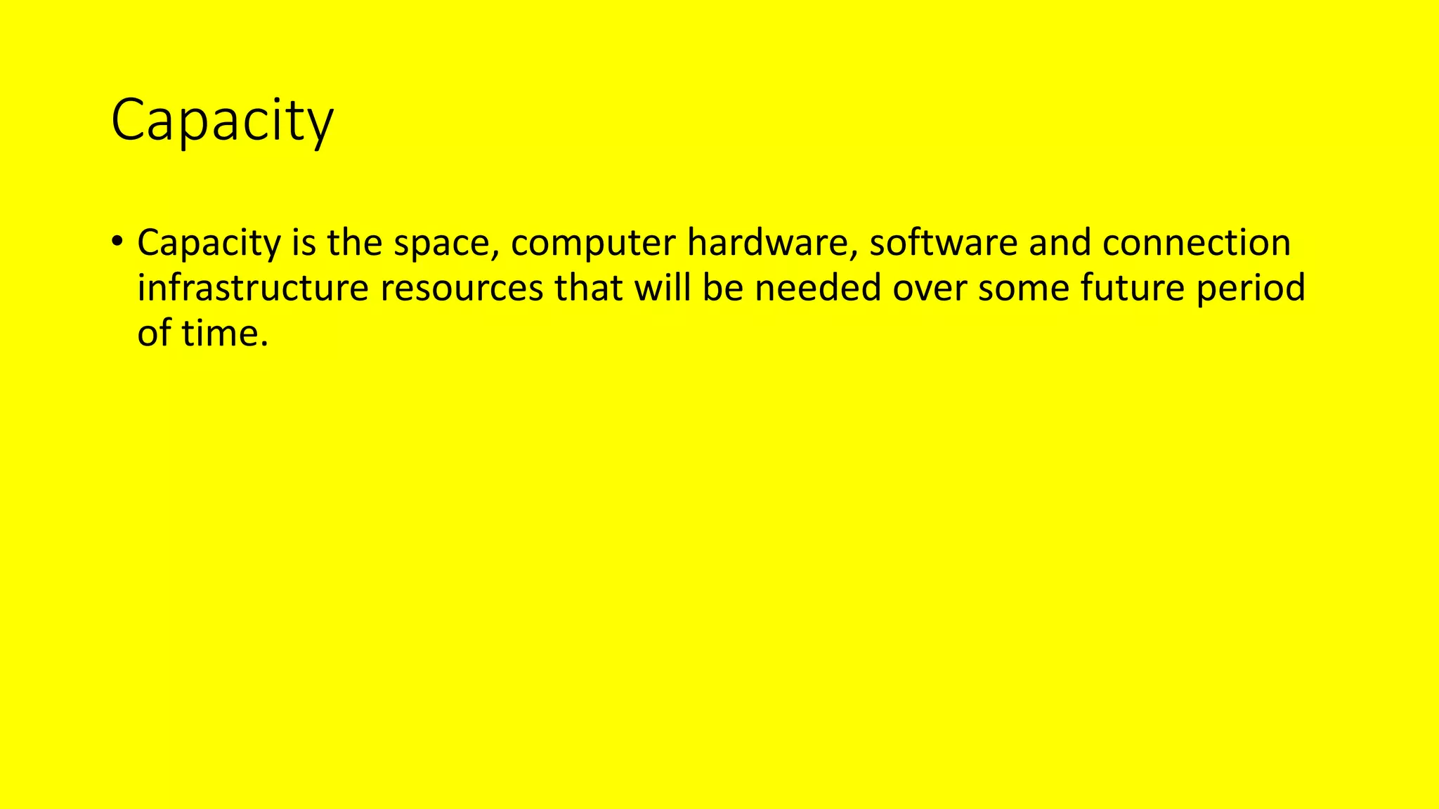 Capacity
• Capacity is the space, computer hardware, software and connection
infrastructure resources that will be needed over some future period
of time.
 