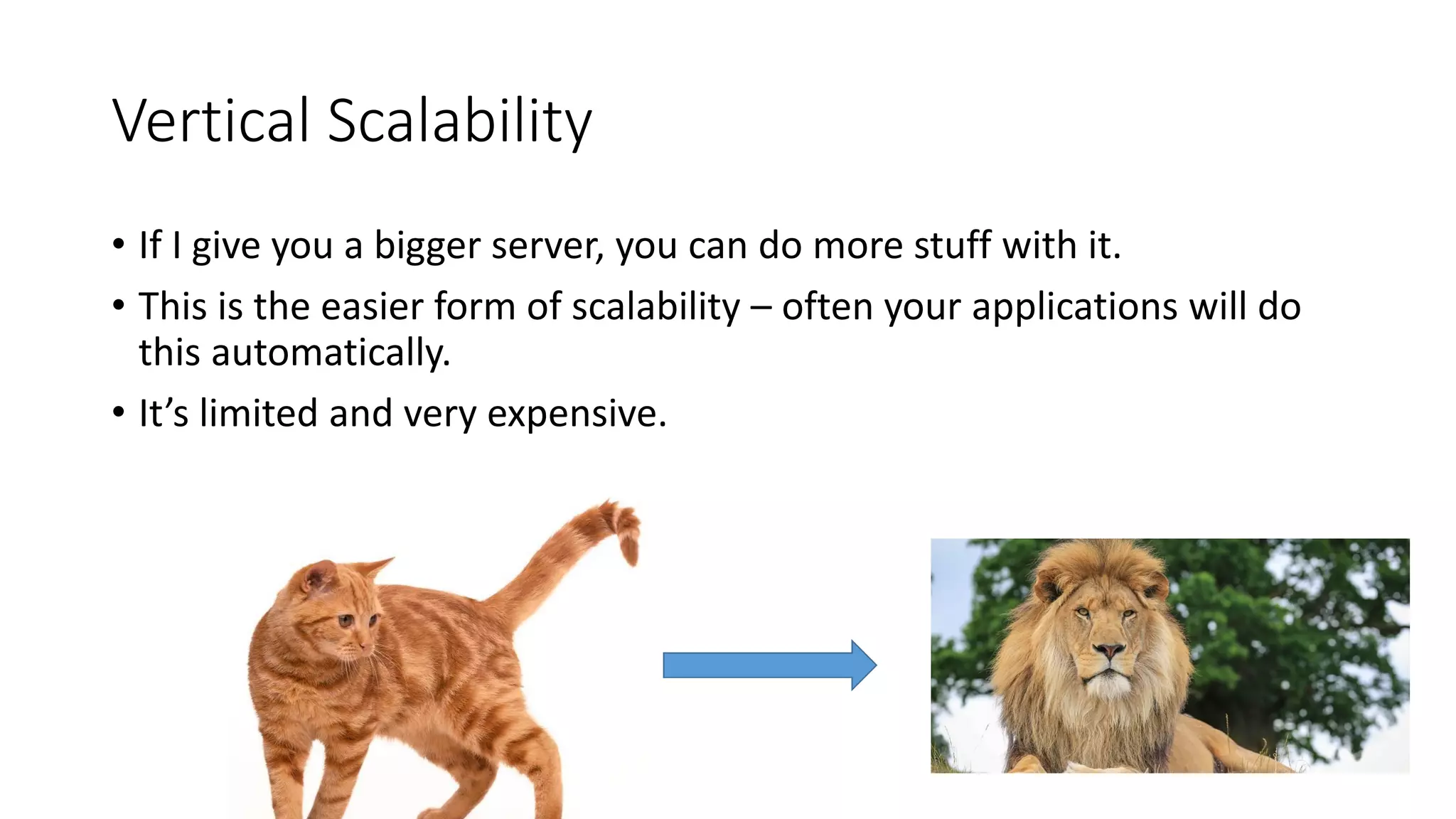 Vertical Scalability
• If I give you a bigger server, you can do more stuff with it.
• This is the easier form of scalability – often your applications will do
this automatically.
• It’s limited and very expensive.
 