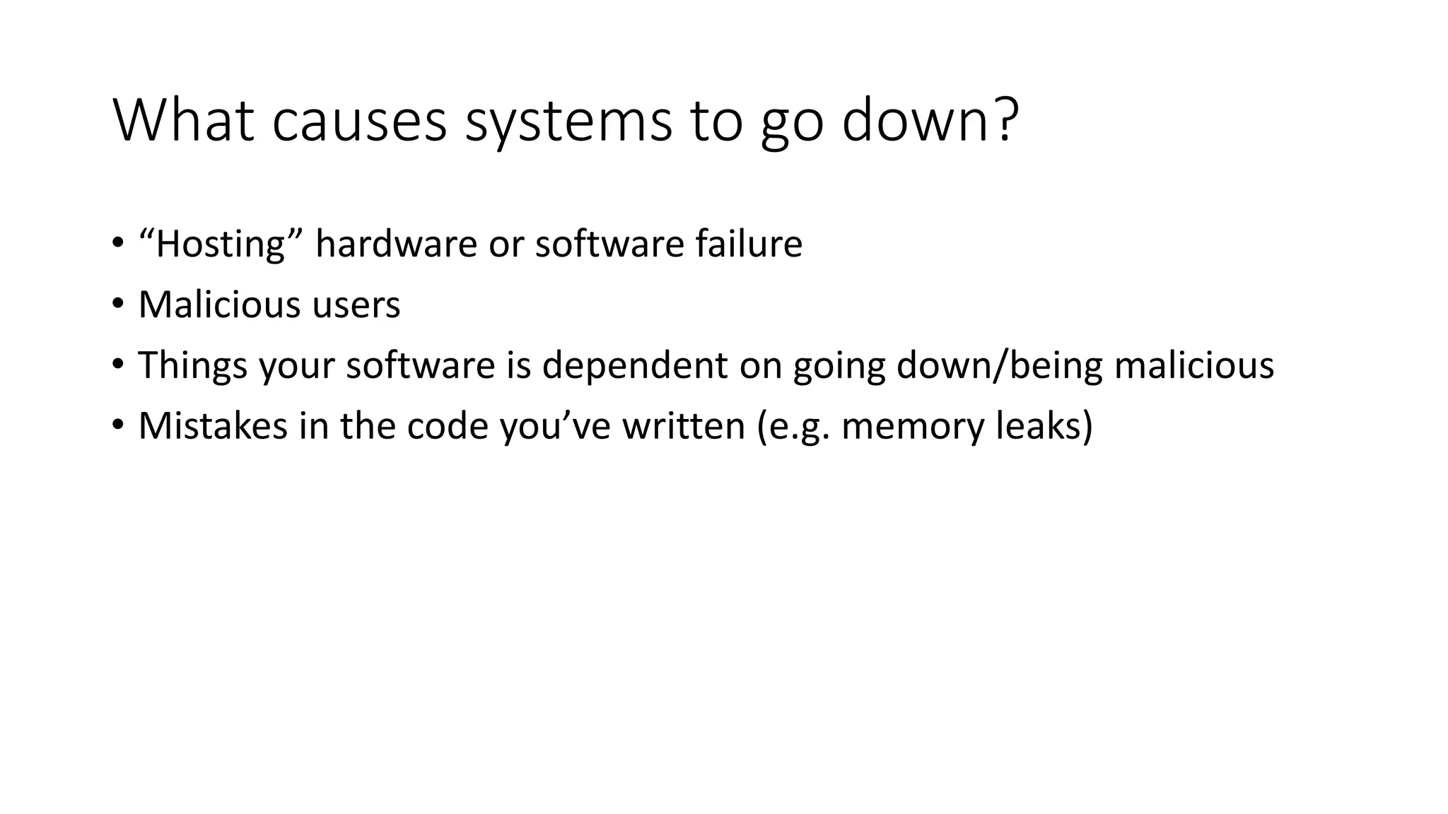 What causes systems to go down?
• “Hosting” hardware or software failure
• Malicious users
• Things your software is dependent on going down/being malicious
• Mistakes in the code you’ve written (e.g. memory leaks)
 