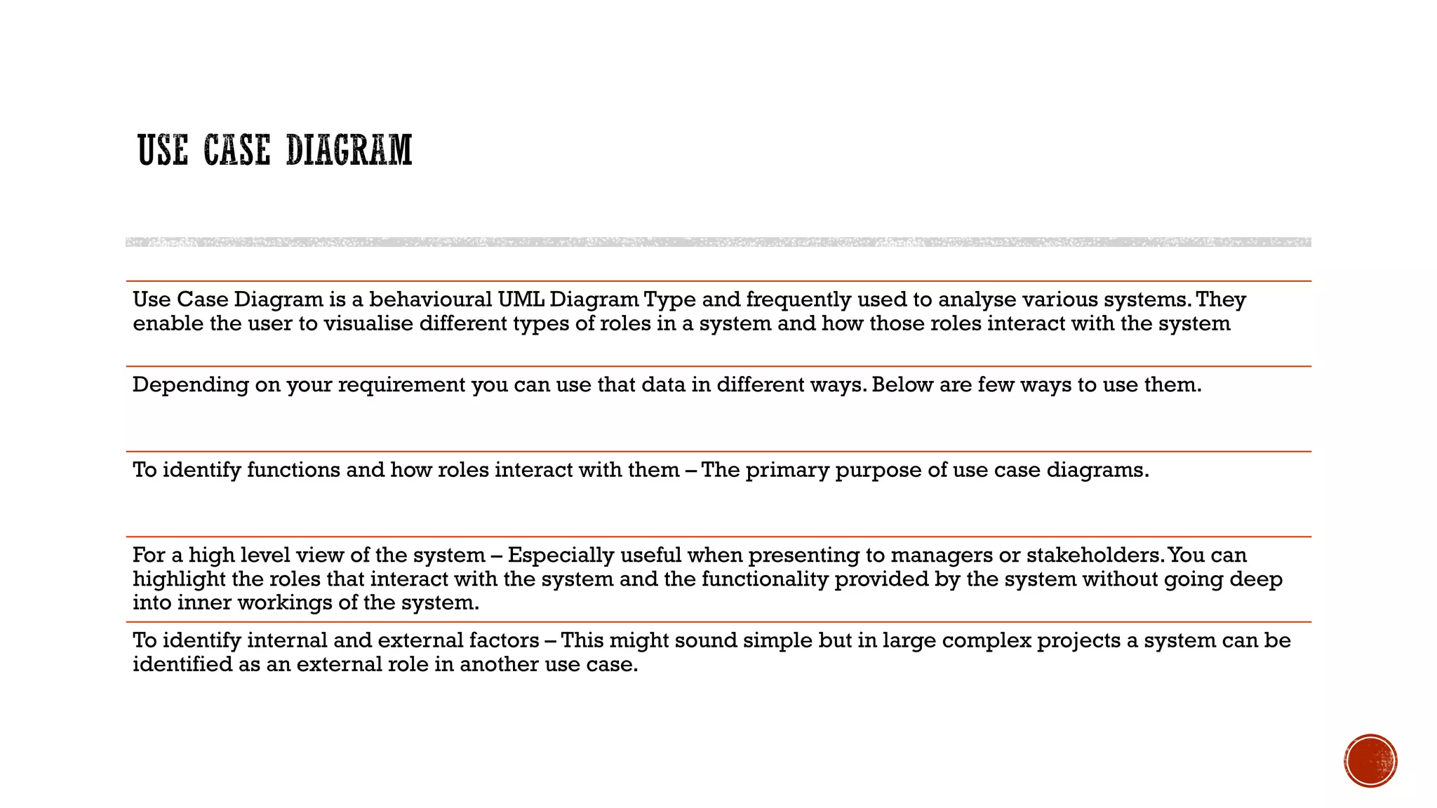 Use Case Diagram is a behavioural UML Diagram Type and frequently used to analyse various systems.They
enable the user to visualise different types of roles in a system and how those roles interact with the system
Depending on your requirement you can use that data in different ways. Below are few ways to use them.
To identify functions and how roles interact with them – The primary purpose of use case diagrams.
For a high level view of the system – Especially useful when presenting to managers or stakeholders.You can
highlight the roles that interact with the system and the functionality provided by the system without going deep
into inner workings of the system.
To identify internal and external factors – This might sound simple but in large complex projects a system can be
identified as an external role in another use case.
 