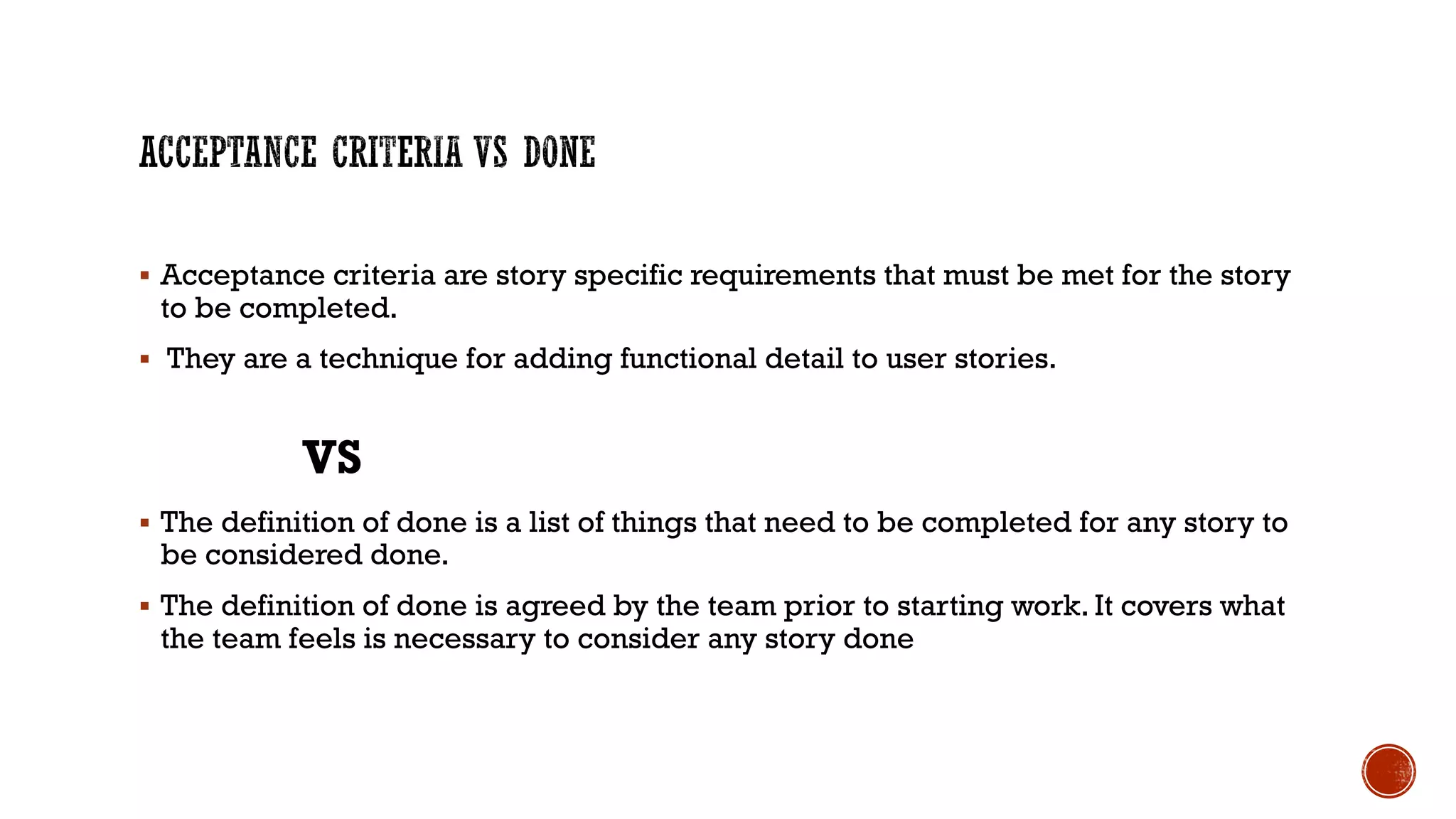 § Acceptance criteria are story specific requirements that must be met for the story
to be completed.
§ They are a technique for adding functional detail to user stories.
VS
§ The definition of done is a list of things that need to be completed for any story to
be considered done.
§ The definition of done is agreed by the team prior to starting work. It covers what
the team feels is necessary to consider any story done
 