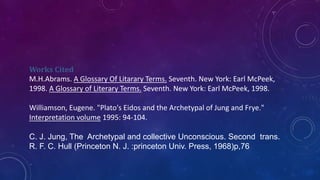 Works Cited
M.H.Abrams. A Glossary Of Litarary Terms. Seventh. New York: Earl McPeek,
1998. A Glossary of Literary Terms. Seventh. New York: Earl McPeek, 1998.
Williamson, Eugene. "Plato's Eidos and the Archetypal of Jung and Frye."
Interpretation volume 1995: 94-104.
C. J. Jung, The Archetypal and collective Unconscious. Second trans.
R. F. C. Hull (Princeton N. J. :princeton Univ. Press, 1968)p,76
 