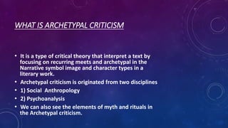 WHAT IS ARCHETYPAL CRITICISM
• It is a type of critical theory that interpret a text by
focusing on recurring meets and archetypal in the
Narrative symbol image and character types in a
literary work.
• Archetypal criticism is originated from two disciplines
• 1) Social Anthropology
• 2) Psychoanalysis
• We can also see the elements of myth and rituals in
the Archetypal criticism.
 