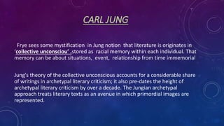 CARL JUNG
Frye sees some mystification in Jung notion that literature is originates in
‘collective unconsciou’ .stored as racial memory within each individual. That
memory can be about situations, event, relationship from time immemorial
Jung's theory of the collective unconscious accounts for a considerable share
of writings in archetypal literary criticism; it also pre-dates the height of
archetypal literary criticism by over a decade. The Jungian archetypal
approach treats literary texts as an avenue in which primordial images are
represented.
 