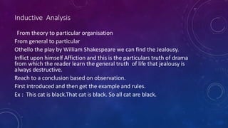 From theory to particular organisation
From general to particular
Othello the play by William Shakespeare we can find the Jealousy.
Inflict upon himself Affiction and this is the particulars truth of drama
from which the reader learn the general truth of life that jealousy is
always destructive.
Reach to a conclusion based on observation.
First introduced and then get the example and rules.
Ex : This cat is black.That cat is black. So all cat are black.
Inductive Analysis
 