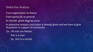 Deductive Analysis
From organisation to theory
From particular to general
Ex Hamlet grave digging scene
In deductive analysis conclusion is already given and we have to give
illustration in support of conclusion.
Ex.- All men are Mortal .
Kim is a man
So, Kim is a mortal.
 