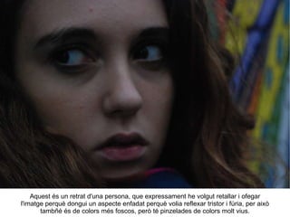 Aquest és un retrat d'una persona, que expressament he volgut retallar i ofegar l'imatge perquè dongui un aspecte enfadat perquè volia reflexar tristor i fúria, per això tambñé és de colors més foscos, però té pinzelades de colors molt vius. 