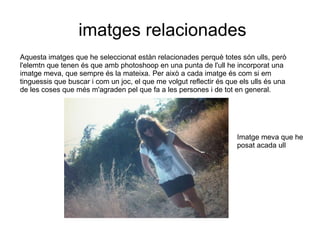 imatges relacionades Aquesta imatges que he seleccionat estàn relacionades perquè totes són ulls, però l'elemtn que tenen és que amb photoshoop en una punta de l'ull he incorporat una imatge meva, que sempre és la mateixa. Per això a cada imatge és com si em tinguessis que buscar i com un joc, el que me volgut reflectir és que els ulls és una de les coses que més m'agraden pel que fa a les persones i de tot en general. Imatge meva que he posat acada ull 