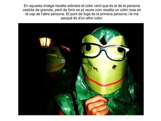 En aquesta imatge resalta sobretot el color verd que és el de la persona vestida de granota, però de fons es pt veure com resalta un color rosa en el cap de l'altre persona. El punt de fuga és la primera persona i la mà perquè és d'un altre color. 