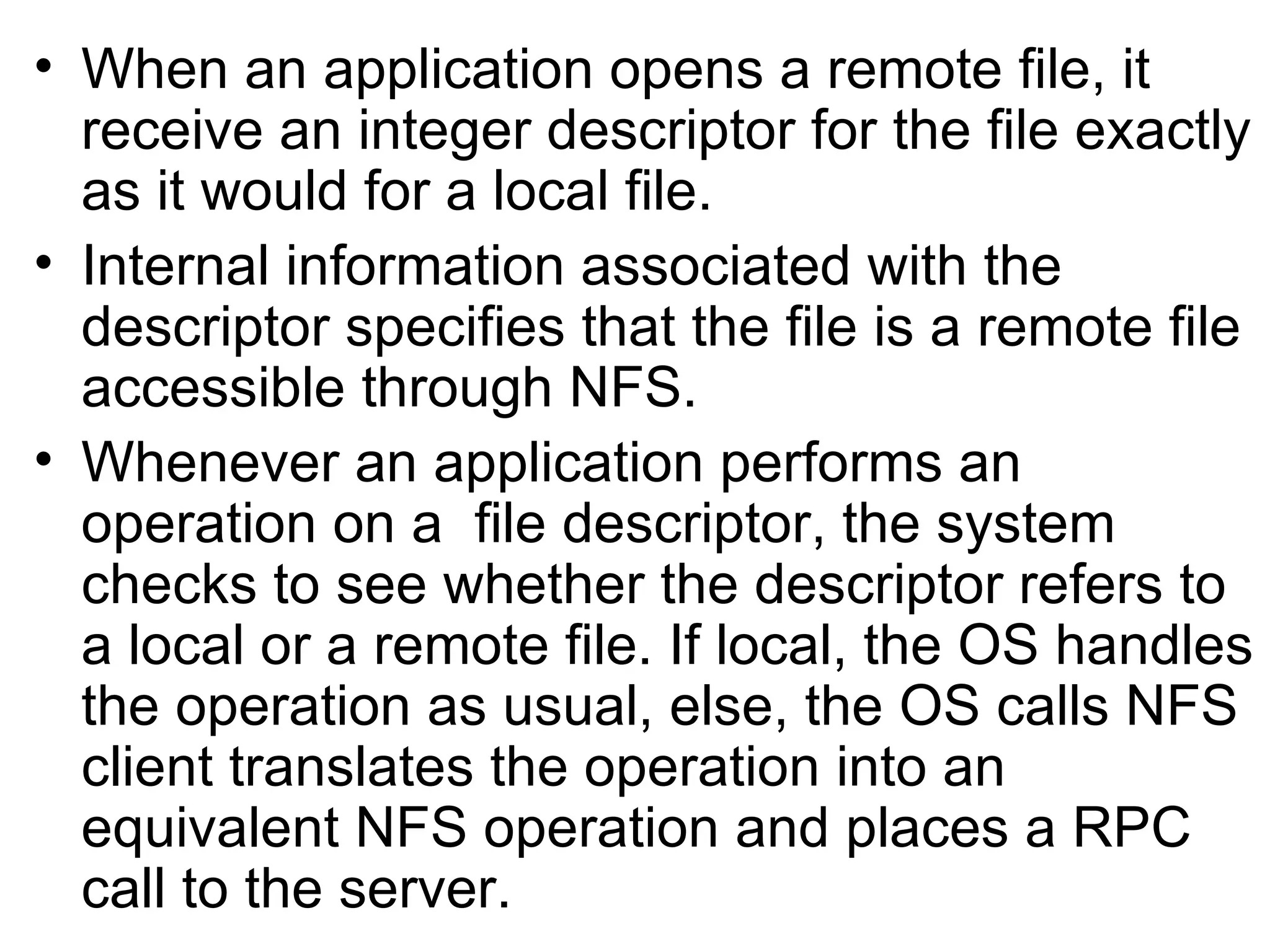 When an application opens a remote file, it receive an integer descriptor for the file exactly as it would for a local file. Internal information associated with the descriptor specifies that the file is a remote file accessible through NFS. Whenever an application performs an operation on a  file descriptor, the system checks to see whether the descriptor refers to a local or a remote file. If local, the OS handles the operation as usual, else, the OS calls NFS client translates the operation into an  equivalent NFS operation and places a RPC call to the server. 