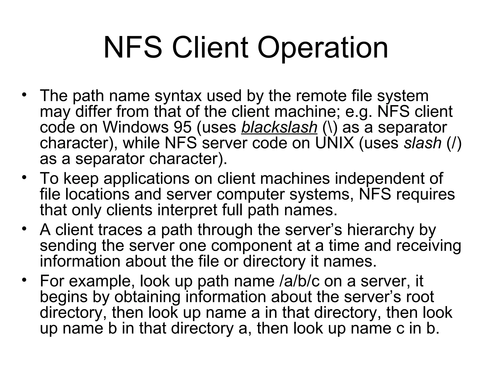NFS Client Operation The path name syntax used by the remote file system may differ from that of the client machine; e.g. NFS client code on Windows 95 (uses  blackslash  (\) as a separator character), while NFS server code on UNIX (uses  slash  (/) as a separator character). To keep applications on client machines independent of file locations and server computer systems, NFS requires that only clients interpret full path names. A client traces a path through the server’s hierarchy by sending the server one component at a time and receiving information about the file or directory it names. For example, look up path name /a/b/c on a server, it begins by obtaining information about the server’s root directory, then look up name a in that directory, then look up name b in that directory a, then look up name c in b. 
