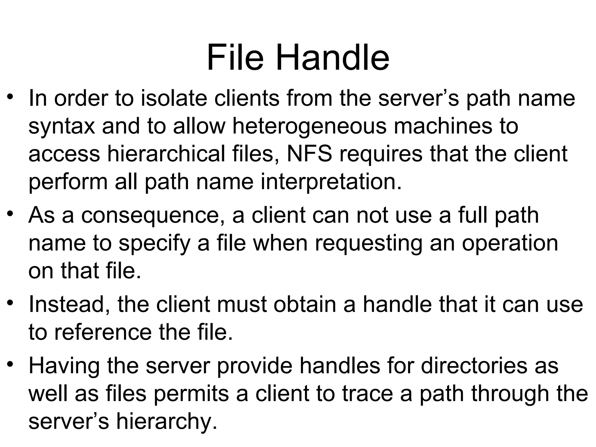 File Handle In order to isolate clients from the server’s path name syntax and to allow heterogeneous machines to access hierarchical files, NFS requires that the client perform all path name interpretation. As a consequence, a client can not use a full path name to specify a file when requesting an operation on that file. Instead, the client must obtain a handle that it can use to reference the file. Having the server provide handles for directories as well as files permits a client to trace a path through the server’s hierarchy. 