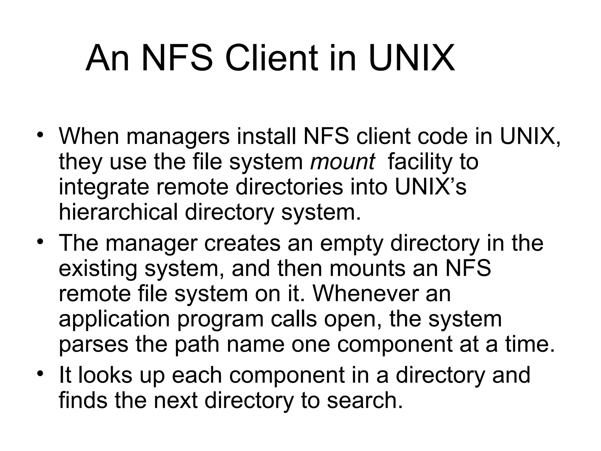An NFS Client in UNIX When managers install NFS client code in UNIX, they use the file system  mount  facility to integrate remote directories into UNIX’s hierarchical directory system. The manager creates an empty directory in the existing system, and then mounts an NFS remote file system on it. Whenever an application program calls open, the system parses the path name one component at a time. It looks up each component in a directory and finds the next directory to search. 
