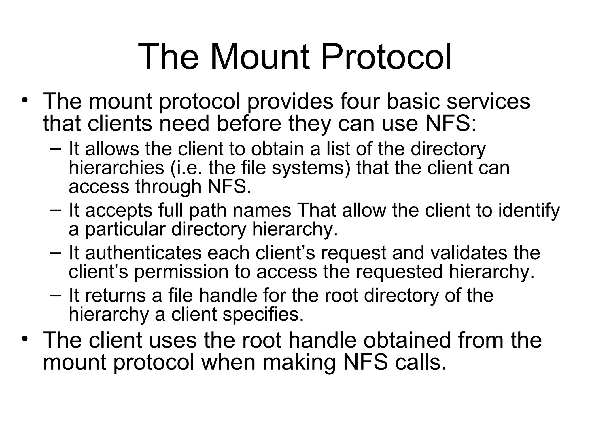 The Mount Protocol The mount protocol provides four basic services that clients need before they can use NFS: It allows the client to obtain a list of the directory hierarchies (i.e. the file systems) that the client can access through NFS. It accepts full path names That allow the client to identify a particular directory hierarchy. It authenticates each client’s request and validates the client’s permission to access the requested hierarchy. It returns a file handle for the root directory of the hierarchy a client specifies. The client uses the root handle obtained from the mount protocol when making NFS calls. 