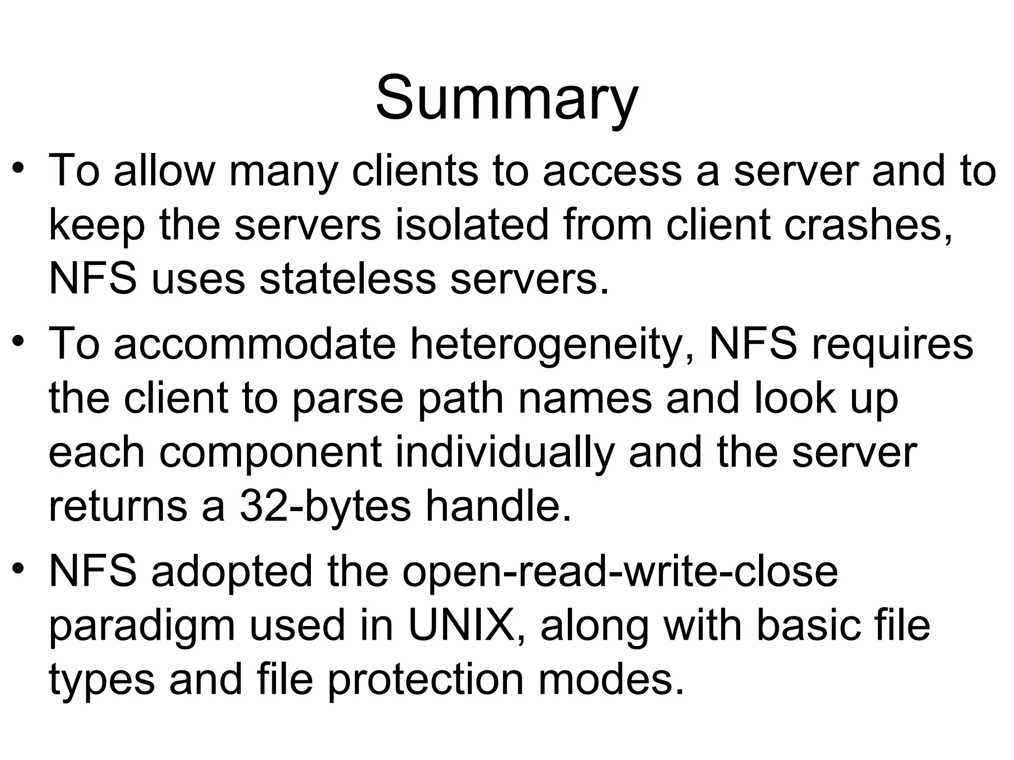 Summary To allow many clients to access a server and to keep the servers isolated from client crashes, NFS uses stateless servers. To accommodate heterogeneity, NFS requires the client to parse path names and look up each component individually and the server returns a 32-bytes handle. NFS adopted the open-read-write-close paradigm used in UNIX, along with basic file types and file protection modes. 