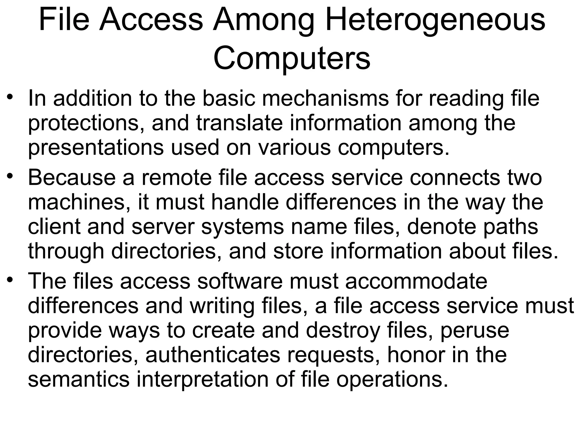 File Access Among Heterogeneous Computers In addition to the basic mechanisms for reading file protections, and translate information among the presentations used on various computers. Because a remote file access service connects two machines, it must handle differences in the way the client and server systems name files, denote paths through directories, and store information about files. The files access software must accommodate differences and writing files, a file access service must provide ways to create and destroy files, peruse directories, authenticates requests, honor in the semantics interpretation of file operations. 