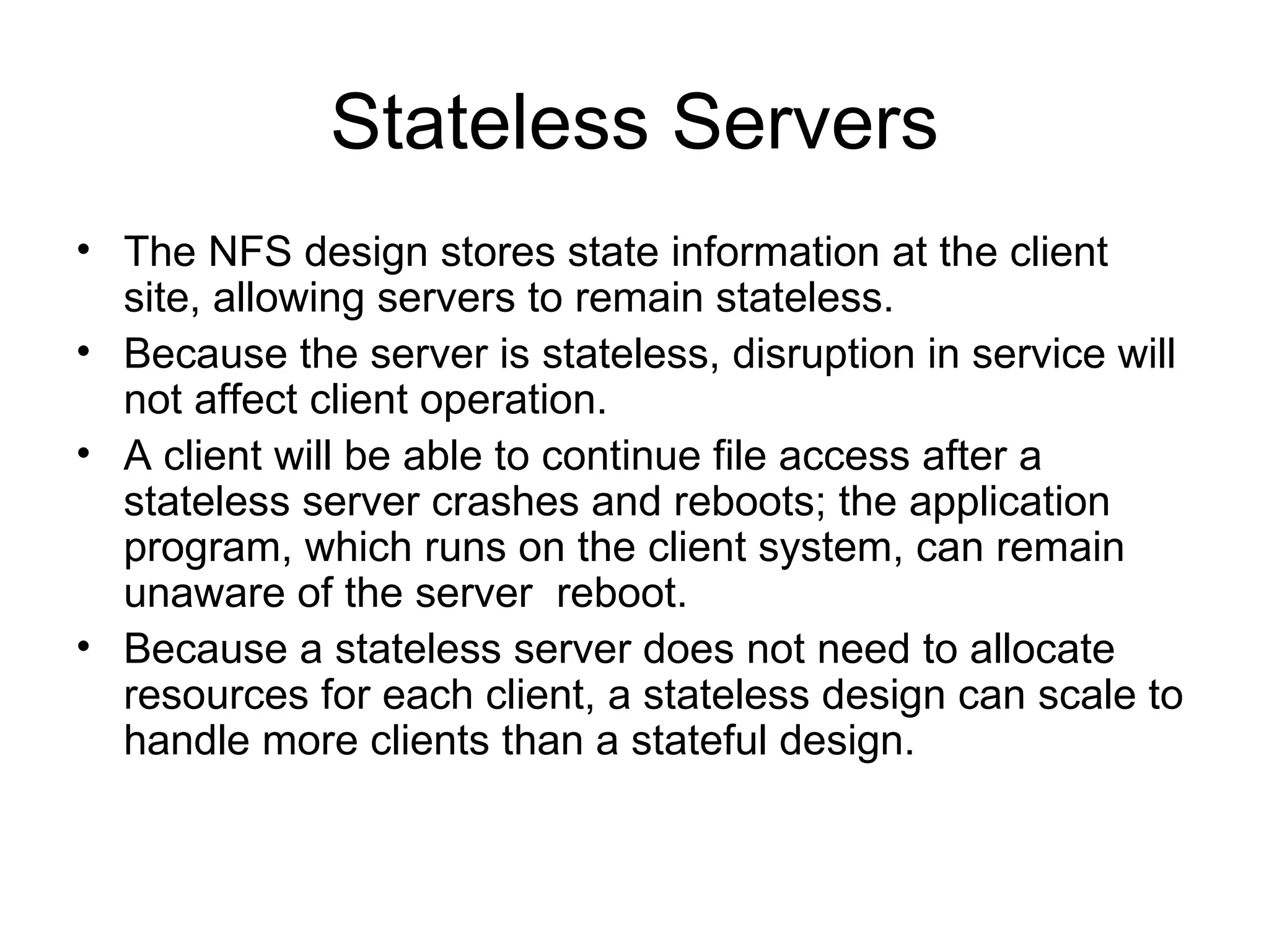 Stateless Servers The NFS design stores state information at the client site, allowing servers to remain stateless. Because the server is stateless, disruption in service will not affect client operation. A client will be able to continue file access after a stateless server crashes and reboots; the application program, which runs on the client system, can remain unaware of the server  reboot. Because a stateless server does not need to allocate resources for each client, a stateless design can scale to handle more clients than a stateful design. 