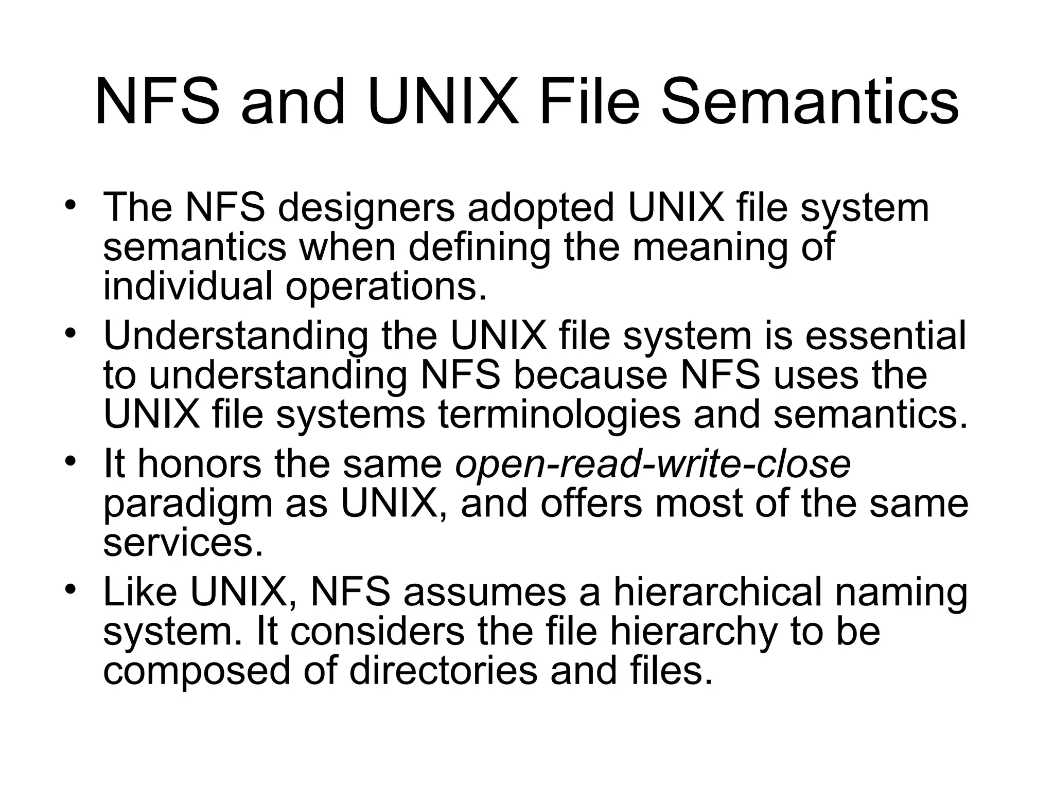 NFS and UNIX File Semantics The NFS designers adopted UNIX file system semantics when defining the meaning of individual operations. Understanding the UNIX file system is essential to understanding NFS because NFS uses the UNIX file systems terminologies and semantics. It honors the same  open-read-write-close  paradigm as UNIX, and offers most of the same services. Like UNIX, NFS assumes a hierarchical naming system. It considers the file hierarchy to be composed of directories and files. 