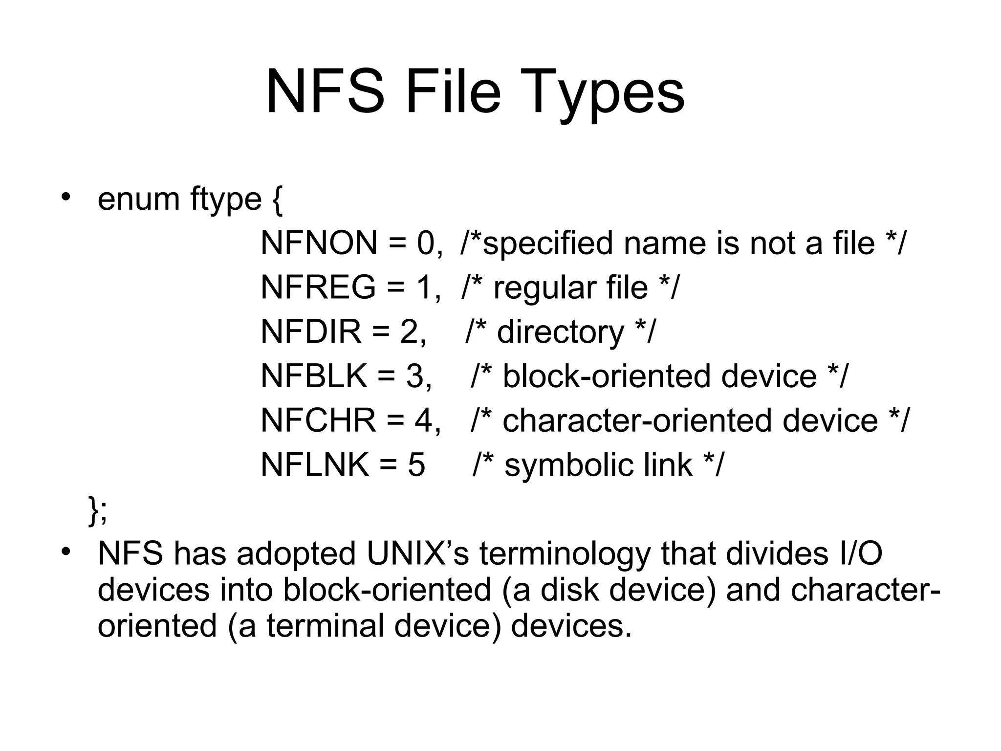 NFS File Types enum ftype { NFNON = 0, /*specified name is not a file */ NFREG = 1,  /* regular file */ NFDIR = 2,  /* directory */ NFBLK = 3,  /* block-oriented device */ NFCHR = 4,  /* character-oriented device */ NFLNK = 5  /* symbolic link */ }; NFS has adopted UNIX’s terminology that divides I/O devices into block-oriented (a disk device) and character-oriented (a terminal device) devices. 