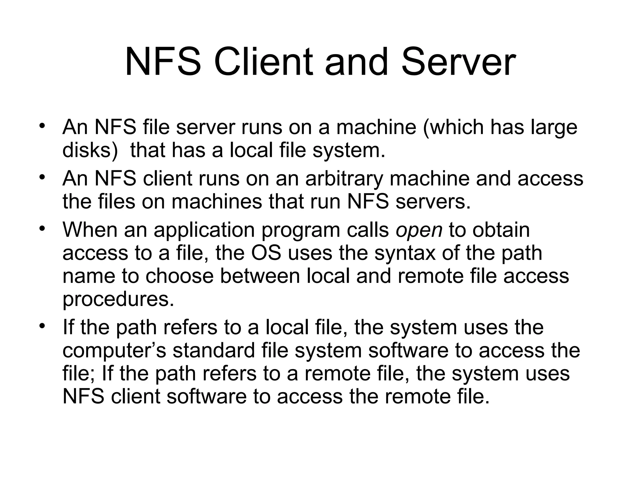 NFS Client and Server An NFS file server runs on a machine (which has large disks)  that has a local file system. An NFS client runs on an arbitrary machine and access the files on machines that run NFS servers. When an application program calls  open  to obtain access to a file, the OS uses the syntax of the path name to choose between local and remote file access procedures. If the path refers to a local file, the system uses the computer’s standard file system software to access the file; If the path refers to a remote file, the system uses NFS client software to access the remote file. 