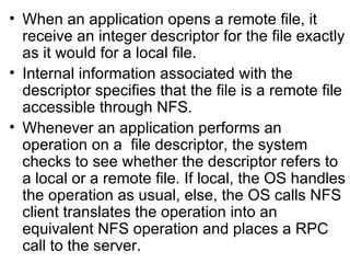 When an application opens a remote file, it receive an integer descriptor for the file exactly as it would for a local file. Internal information associated with the descriptor specifies that the file is a remote file accessible through NFS. Whenever an application performs an operation on a  file descriptor, the system checks to see whether the descriptor refers to a local or a remote file. If local, the OS handles the operation as usual, else, the OS calls NFS client translates the operation into an  equivalent NFS operation and places a RPC call to the server. 