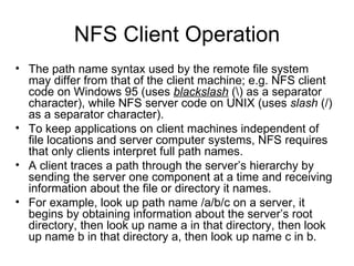 NFS Client Operation The path name syntax used by the remote file system may differ from that of the client machine; e.g. NFS client code on Windows 95 (uses  blackslash  (\) as a separator character), while NFS server code on UNIX (uses  slash  (/) as a separator character). To keep applications on client machines independent of file locations and server computer systems, NFS requires that only clients interpret full path names. A client traces a path through the server’s hierarchy by sending the server one component at a time and receiving information about the file or directory it names. For example, look up path name /a/b/c on a server, it begins by obtaining information about the server’s root directory, then look up name a in that directory, then look up name b in that directory a, then look up name c in b. 