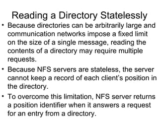 Reading a Directory Statelessly Because directories can be arbitrarily large and communication networks impose a fixed limit on the size of a single message, reading the contents of a directory may require multiple requests. Because NFS servers are stateless, the server cannot keep a record of each client’s position in the directory. To overcome this limitation, NFS server returns a position identifier when it answers a request for an entry from a directory. 