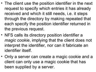 The client use the position identifier in the next request to specify which entries it has already received and which it still needs, i.e. it steps through the directory by making repeated that each specify the position identifier returned in the previous request. NFS calls its directory position identifier a  magic cookie , implying that the client does not interpret the identifier, nor can it fabricate an identifier itself. Only a server can create a magic cookie and a client can only use a magic cookie that has been supplied by a server. 