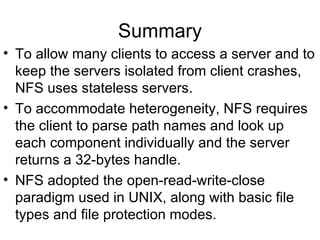 Summary To allow many clients to access a server and to keep the servers isolated from client crashes, NFS uses stateless servers. To accommodate heterogeneity, NFS requires the client to parse path names and look up each component individually and the server returns a 32-bytes handle. NFS adopted the open-read-write-close paradigm used in UNIX, along with basic file types and file protection modes. 