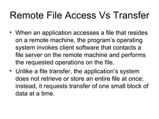 Remote File Access Vs Transfer  When an application accesses a file that resides on a remote machine, the program’s operating system invokes client software that contacts a file server on the remote machine and performs the requested operations on the file. Unlike a file transfer, the application’s system does not retrieve or store an entire file at once; instead, it requests transfer of one small block of data at a time. 