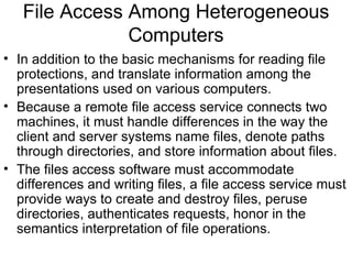File Access Among Heterogeneous Computers In addition to the basic mechanisms for reading file protections, and translate information among the presentations used on various computers. Because a remote file access service connects two machines, it must handle differences in the way the client and server systems name files, denote paths through directories, and store information about files. The files access software must accommodate differences and writing files, a file access service must provide ways to create and destroy files, peruse directories, authenticates requests, honor in the semantics interpretation of file operations. 