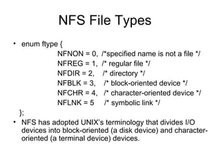 NFS File Types enum ftype { NFNON = 0, /*specified name is not a file */ NFREG = 1,  /* regular file */ NFDIR = 2,  /* directory */ NFBLK = 3,  /* block-oriented device */ NFCHR = 4,  /* character-oriented device */ NFLNK = 5  /* symbolic link */ }; NFS has adopted UNIX’s terminology that divides I/O devices into block-oriented (a disk device) and character-oriented (a terminal device) devices. 