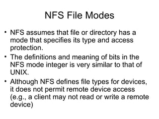 NFS File Modes NFS assumes that file or directory has a mode that specifies its type and access protection. The definitions and meaning of bits in the NFS mode integer is very similar to that of UNIX. Although NFS defines file types for devices, it does not permit remote device access (e.g., a client may not read or write a remote device) 